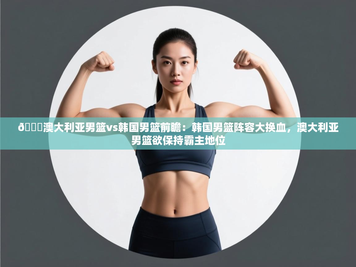 🏀澳大利亚男篮vs韩国男篮前瞻:韩国男篮阵容大换血,澳大利亚男篮欲保持霸主地位 第2张