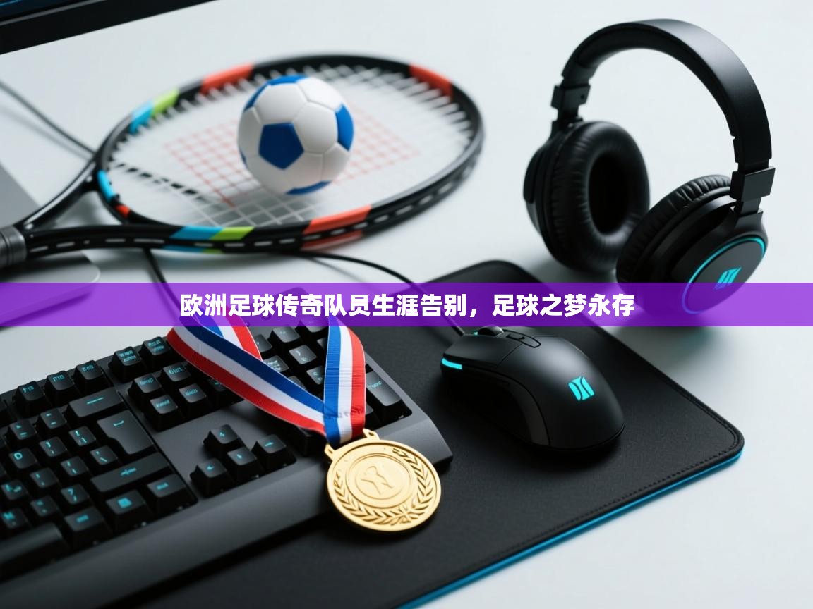 欧洲足球传奇队员生涯告别，足球之梦永存